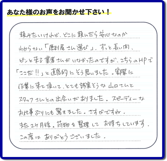 頼みたいけれど、どこに頼んだら安心なのか わからない「便利屋さん選び」、ずっと長い間、 ピンと来る業者さんがいなかったのですが、こちらのHPで 「ここだ！！」と直感的にそう思いました。実際に 作業に来て頂いて、とても誠実そうな山口さんとスタッフさんとの出会いがありました。スピーディーなお仕事ぶりにも驚きました。さすがですね。また２ヶ月後、荷物を整理してお待ちしています。この度はありがとうございました。