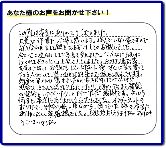 この度は本当にありがとうございました。 大変な作業だった事と思います。住んでいない家ですので打ち合わせをして鍵をおあずけしてのお願いでした。 今日父に送られてきた写真を見せました。「こんなにきれいにしてくれてよかった。」と安心していました。おわけ様で家を売りに出しておそうじもしていただいた後すぐに家を買って下さる人がいて、思いもかけぬ早さで話が進んでいます。料金の安さにも驚きましたが、家を片付けていて出てきた現金もきちんと送っていただいたり、細かい物まで確認の電話をいただいたりとただただ感謝です。何から何まで本当にありがとうございました。インターネットのおかけで、神奈川県に居ながら、困っていた時の本当にありがたい業者様でした。お世近になりました。ありがたとうございました。