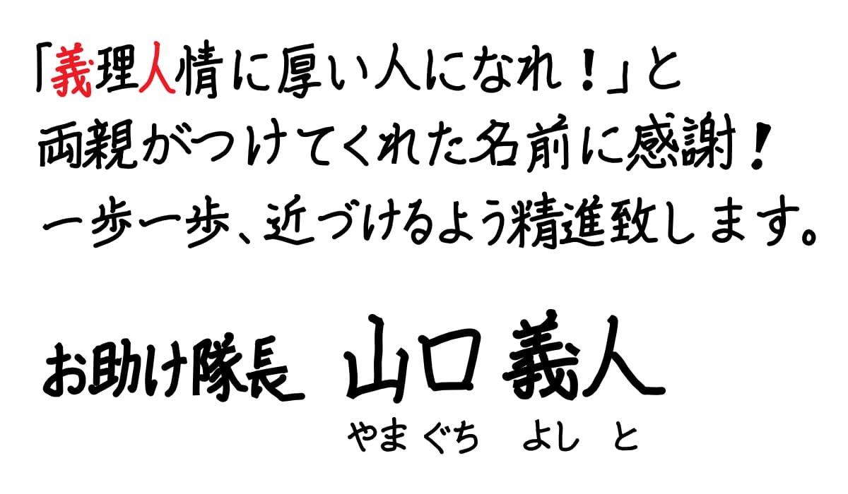 「義理人情に厚い人になれ!」と両親がつけてくれた名前に感謝!一歩一歩、近づけるよう精進致します。お助け隊長 山口義人