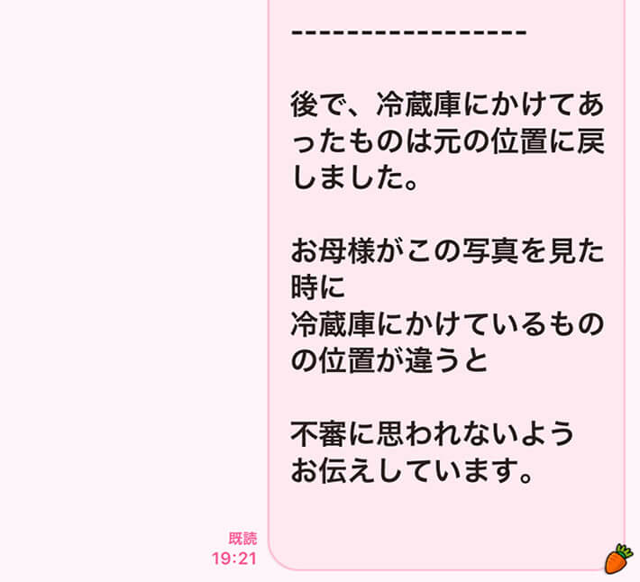 後で、冷蔵庫にかけてあったものは元の位置に戻しました。お母様がこの写真を見た時に、冷蔵庫にかけているものの位置が違うと不審に思われないようお伝えしています。