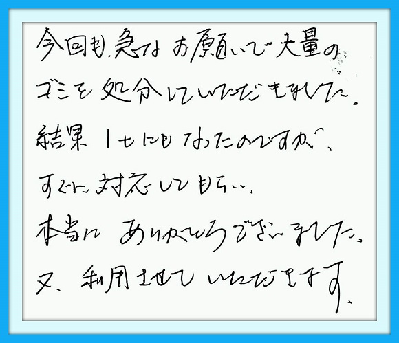 今回も急なお願いで大量のゴミを 処分していただきました。結果１ｔに もなったのですが、すぐに対応して もらい本当にありがとうございまし た。又利用させていただきます。