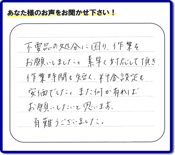 福岡県春日市弥生のお客様より「不用品の処分に困り、作業をお願いいたしました。素早く対応して頂き、作業時間も短く、料金設定も安価でした。また何か有ればお願いしたいと思います。有難うございました。」との口コミ・お客様評価・評判メッセージを、便利屋・何でも屋「【便利屋】暮らしなんでもお助け隊 福岡平尾店は頂きました。お客様の声を頂くことはとても私たちにとって励みになります。ありがとうございます。