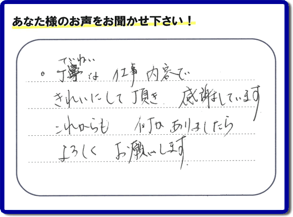 「丁寧な仕事内容できれいにして頂き、感謝しています。これからも何かありましたらよろしくお願いします。」との口コミ・メッセージを福岡県福岡市西区愛宕のお客様より頂きました。福岡県春日市一の谷を拠点として活動している【便利屋】暮らしなんでもお助け隊 福岡平尾店フルサポートにとってお客様の声・クチコミが一番の宝です。お客様皆様に感謝です。