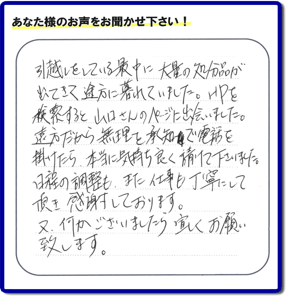 糸島のお客様より便利屋・【便利屋】暮らしなんでもお助け隊 福岡平尾店に家の片付けのご依頼がありましたが、お客様より評判・評価の言葉・口コミを頂きました。「引越しをしている最中に大量の処分品が出てきて途方に暮れていました。ＨＰを検索すると山口さんのページに出会いました。遠方だから無理を承知で電話を掛けたら、本当に気持ちよく請けて下さいました。日程の調整も、また仕事も丁寧にして頂き感謝しております。又、何かございましたら宜しくお願い致します。」とのことです。お客様からいただいた口コミ・評価・評判のメッセージがエネルギーとなり、「よしがんばろう」という明日への活力となります。メッセージ感謝しております。