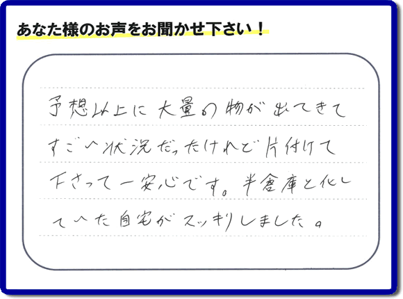 お部屋・お庭の不用品・粗大ゴミ・ごみの片付け処分のお手伝いを行った春日市在住のお客様より片付け隊へ評価と評判メッセージ・口コミメッセージです。「予想以上に大量の物が出てきてすごい状態だったけれど片付けて下さって一安心です。半倉庫と化していた自宅がスッキリしました。」とのことです。大変喜んでいただき、また明日からがんばろうというエネルギーをお客様から頂きました。実家・親の家の片付け・不用品処分・草取り・庭木の伐採・お掃除・空き家管理なら、口コミ・お客様からの評判・評価が福岡で一番頂き続ける便利屋・何でも屋「【便利屋】暮らしなんでもお助け隊 福岡平尾店」へ今すぐご相談ください。