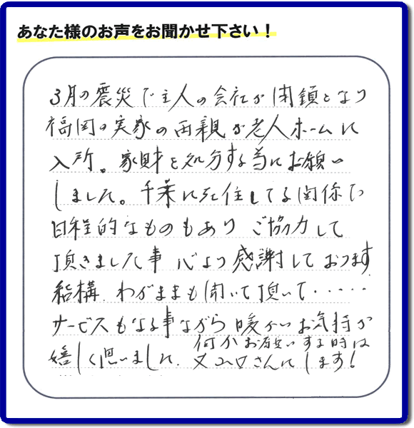 福岡市の何でも屋・便利屋「【便利屋】暮らしなんでもお助け隊 福岡平尾店」へお客様より口コミ・メッセージ「３月の震災で主人の会社が閉鎖となり、福岡の実家の両親が老人ホームに入所。家財を処分する為にお願いしました。千葉に在住している関係で日程的なものもありご協力して頂きました事、心より感謝しております。結構わがままも聞いて頂いて・・・・サービスもさる事ながら暖かいお気持ちが嬉しく思いました。何かお願いする時は又山口さんにします！」非常に嬉しいクチコミ・お言葉感謝感激です。ありがとうございます。実家・親の家の片付け・不用品処分・粗大ゴミ片付け・草取り・お掃除なら、口コミが福岡で一番頂き続ける便利屋・何でも屋「【便利屋】暮らしなんでもお助け隊 福岡平尾店」へ今すぐご相談ください。