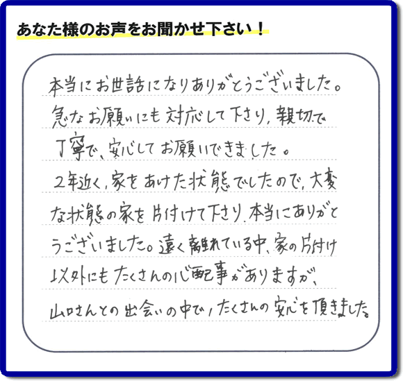 お客様より、福岡県春日市の何でも屋・【便利屋】暮らしなんでもお助け隊 福岡平尾店に「本当にお世話になりありがとうございました。急なお願いにも対応して下さり、親切で、丁寧で、安心してお願いできました。２年近く、家をあけた状態でしたので、大変な状態の家を片付けて下さり、本当にありがとうございました。遠く離れている中、家の片付け以外にもたくさんの心配事がありますが、山口さんとの出会いの中で、たくさんの安心を頂きました。」とのメッセージを頂きました。感謝です。