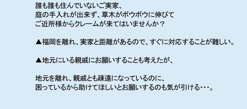 誰も住んでいないご実家、 庭の手入れが出来ず、草木がボウボウに伸びて ご近所様からクレームが来てはいませんか？ ▲福岡を離れ、実家と距離があるので、すぐに対応することが難しい。 ▲地元にいる親戚にお願いすることも考えたが、 地元を離れ、親戚とも疎遠になっているのに、 困っているから助けてほしいとお願いするのも気が引ける・・・。