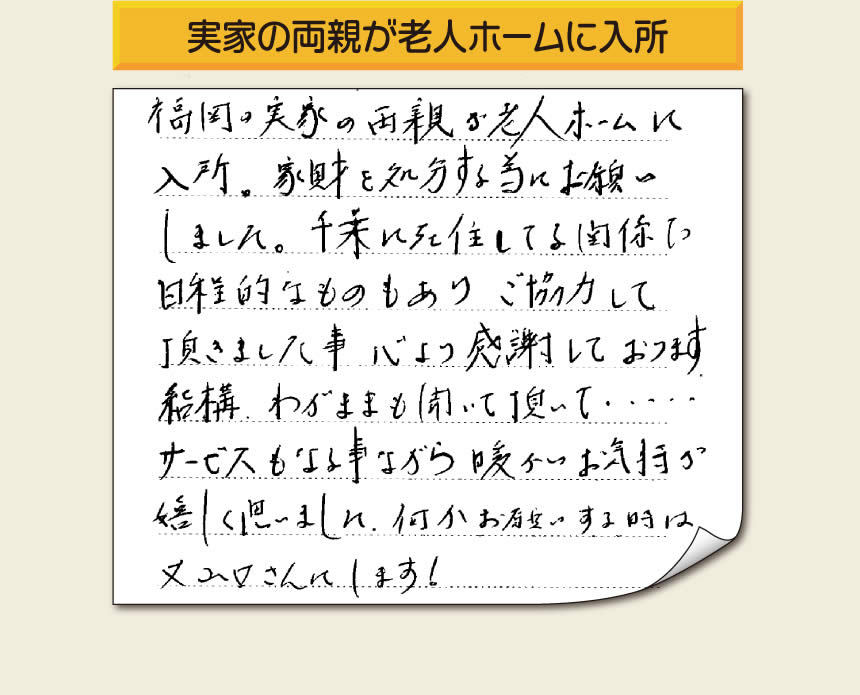 事務所（福岡県福岡市城南区小笹4-19-3）を拠点に空家・留守宅の遺品整理、生前整理、老人ホーム入所前の家一軒丸ごと片付けを行っています株式会社フルサポートへお客様よりメッセージです。「福岡の実家の両親が老人ホームに入所。家財を処分する為にお願いしました。千葉に在住している関係で日程的なものもありご協力して頂きました事、心より感謝しております。結構わがままも聞いて頂いて・・・・サービスもさる事ながら暖かいお気持ちが嬉しく思いました。何かお願いする時は又山口さんにします！」非常に嬉しいお言葉感謝感激です。ありがとうございます。「介護手続きや老人ホームの入所手続きなど、短い滞在時間でやらなければいけないことがたくさんあって、とても両親の家のことまで手をつけることができませんでした。」ご家族の皆さまこうおっしゃっています。「【便利屋】暮らしなんでもお助け隊 福岡平尾店」を運営しています株式会社フルサポートはそんな皆様のお手伝いをさせていただき、お役に立てればと思っております。空家・留守宅に関するお困り事がありましたら、何でもお気軽にお問い合わせください。0120-263-101に今すぐお電話ください。