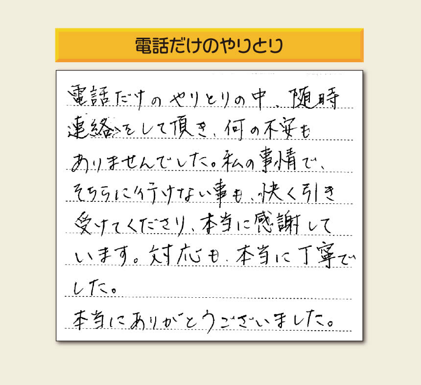 福岡市、春日市、太宰府市、那珂川市、大野城市、筑紫野市、粕屋郡で空家・留守宅の庭木の手入れ、伐採、剪定、草取り、家の中の荷物の片付け、遺品整理など家一軒丸ごと片付けを行っています「【便利屋】暮らしなんでもお助け隊 福岡平尾店」が、引越しから不用品処分までお手伝いしたお客様からの声です。「電話だけのやりとりの中、随時連絡をして頂き、何の不安もありませんでした。私の事情で、そちらに行けない事も、快く引き受けてくださり、本当に感謝しています。対応も、本当に丁寧でした。本当にありがとうございました。」とのありがたいお言葉をいただきました。このようなお言葉をいただくと元気モリモリ、今日もがんばろうとエネルギーがでます。ありがとうございます。