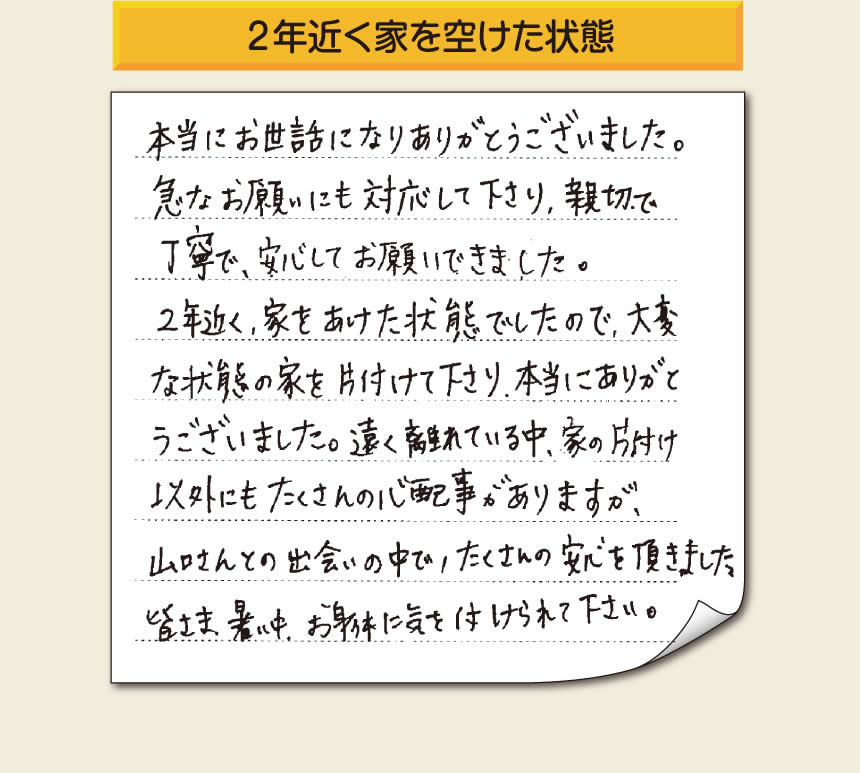 空家・留守宅の家一軒丸ごと片付けをご依頼のお客様より、福岡県福岡市柳瀬を拠点に福岡市、春日市、大野城市、那珂川市、太宰府市、筑紫野市、粕屋郡にて「【便利屋】暮らしなんでもお助け隊 福岡平尾店」という空家・留守宅管理を行っています株式会社フルサポートがメッセージを頂きました。「本当にお世話になりありがとうございました。急なお願いにも対応して下さり、親切で、丁寧で、安心してお願いできました。２年近く、家をあけた状態でしたので、大変な状態の家を片付けて下さり、本当にありがとうございました。遠く離れている中、家の片付け以外にもたくさんの心配事がありますが、山口さんとの出会いの中で、たくさんの安心を頂きました。」お客様の声が私たちにとって最大の励みになりますありがとうございます。感謝です。