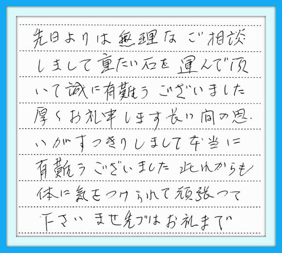 先日よりは無理なご相談しまして 重たい石を運んで頂いて誠に有難う ございました。 厚くお礼申しあげます。  長い間の思いがすっきりしまして 本当に有難うございました。  此れからも体に気をつけられて 頑張って下さいませ。 先ずはお礼まで