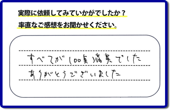 口コミ評判２３　すべてが１００点満点でした。ありがとうございました。今回のお客様のご依頼は老人ホームへ入居するため、家の不用品をすべて片付けて、ハウスクリーニングのご依頼でした。便利屋・何でも屋「【便利屋】暮らしなんでもお助け隊 福岡平尾店」では、わかりやすい料金表、パック料金で家の丸ごと片付けから、不用品片付け、家の解体、土地売却に至るまで、あなたのご実家（親の家）の困ったことを解決しています。安心と信頼をモットーにお客様と常に接し続けて２０年。今ではたくさんのお客様より、クチコミ評判のコメントをいただいています。とくに女性（姉妹・高齢者の女性）お客様から支持をいただいています。福岡の家で困った！そんなときは！【便利屋】暮らしなんでもお助け隊 福岡平尾店へ今すぐお電話ください。電話の対応は代表者の山口が担当しています。