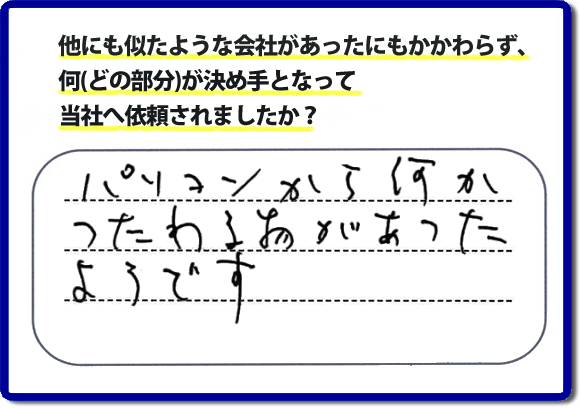 口コミ評判１０　パソコンから何かつたわる物があったようです。当社には、娘さまよりご実家の片付けのお手伝いをしてほしいと依頼されること多く、便利屋・何でも屋「【便利屋】暮らしなんでもお助け隊 福岡平尾店」（福岡）なら、ご自身が立ち会いできなくても母に安心して紹介できるとの理由で、ご相談のお電話をいただいています。また、口コミ評判のコメント、お客様の笑顔、代表者山口の顔写真をはじめ、スタッフの顔写真も掲載しています。作業、電話対応に安心と信頼をし続けて２０年の便利屋。今すぐお電話ください！電話番号0120-263-101へお問い合せ下さい。