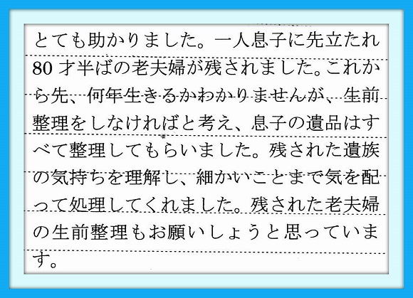 とても助かりました。一人息子に 先立たれ80才半ばの老夫婦が 残されました。これから先、何年 生きるかわかりませんが、生前整理 をしなければと考え、息子の遺品は すべて整理してもらいました。残さ れた遺族の気持ちを理解し、細かい ことまで気を配って処理してくれま した。残された老夫婦の生前整理も お願いしようと思っています。