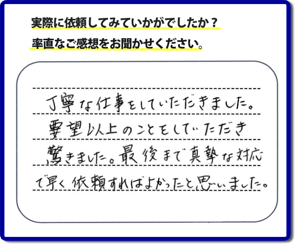 クチコミ評判３１　丁寧な仕事をしていただきました。要望以上のこともしていただき驚きました。最後まで真摯な対応で早く依頼すればよかったと思いました。作業にも満足していただき嬉しい内容のお言葉をいただきました。何でも屋・便利屋の【便利屋】暮らしなんでもお助け隊 福岡平尾店のホームページでは、お客様の笑顔やメッセージ、アンケートのお答えをたくさん掲載しております。ご依頼の際のご参考にしていただけたらと思っています。