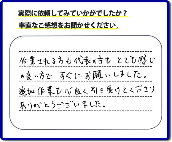 口コミ評判３０　作業される方も代表者の方もとても感じの良い方ですぐにお願いしました。追加作業も心良く引き受けてくださりありがとうございました。　もちろん追加作業もお受けしています。その際は必要な費用を必ずご説明したあとに作業を行っていますので、ご心配ありません。便利屋「【便利屋】暮らしなんでもお助け隊 福岡平尾店」では安心と信頼を大切に電話応対、ご挨拶、作業にいたるまで気を付けて作業を行っています。