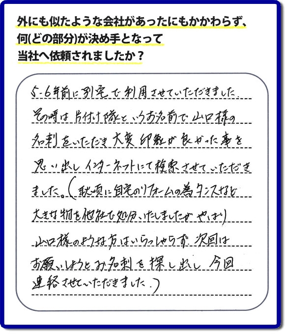 Q：外にも似たような会社があったにもかかわらず、何(どの部分)が決め手となって当社へ依頼されましたか？A:５、６年前に別宅で利用させていただきました。その時は片付け隊といいうお名前で山口様の名刺をいただき、大変印象が良かった事を思い出しインターネットにて検索させていただきました。（秋頃に自宅のリフォームの為、タンスなど大きな物を他社で処分いたしましたが、やはり山口様のような方はいらっしゃらず、次回はお願いしようと名刺を探し出し今回連絡させていただきました。）というお客様からのメッセージ頂きました。当社は引っ越し後の片付けだけでなく、実家・親の家の片付け・不用品処分・庭木の伐採・草取り・お掃除・空き家管理など、様々な業務を行っています。お客様からの評判・口コミ獲得数・お客さまからの評価も福岡No１の便利屋・何でも屋「【便利屋】暮らしなんでもお助け隊 福岡平尾店」へ今すぐご相談ください。