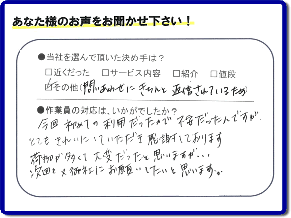 福岡で活動する【便利屋】暮らしなんでもお助け隊 福岡平尾店が故人の遺品整理片付けを行ったお客様からの声です。当社を選んで頂いた決め手は、「問い合わせにきちんと返信されているため」とのこと。「今回初めての利用だったので不安だったんですが、とてもきれいにしていただき感謝しております。荷物が多くて大変だったと思いますが、次回も又御社にお願いしたいと思います。」とのありがたいお言葉をいただきました。