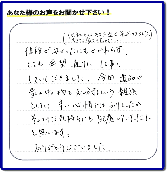 福岡県春日市を拠点に福岡で活動する家一軒丸ごと片付け専門の何でも屋・便利屋「【便利屋】暮らしなんでもお助け隊 福岡平尾店」が愛する故人の遺品整理片付けを行ったお客様から生声を頂きました。「他社とは３０万円近く差がつきました。大きな家でしたので・・・）値段が安かったにもかかわらず、とても希望通りに仕事をしていただきました。今回 遺品や家の中の物を処分するという親族としては辛い心情ではありましたが、そのような気持ちにも配慮していただいたと思います。ありがとうございました。」」とのありがたいお言葉をいただきました。