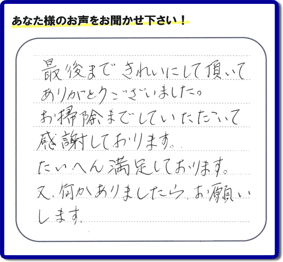 福岡県春日市一の谷を拠点に那珂川市、太宰府市、大野城市、筑紫野市、福岡市、糟屋郡で便利屋を行っています「【便利屋】暮らしなんでもお助け隊 福岡平尾店」へお客様より口コミ・メッセージです。「最後まできれいにして頂いてありがとうございました。お掃除までしていただいて感謝しております。たいへん満足しております。又、何かありましたら、お願いします。」とのこと。ありがとうございます。お客様からのクチコミ・生の声が私たちにとって一番のエネルギーとなります。感謝です。