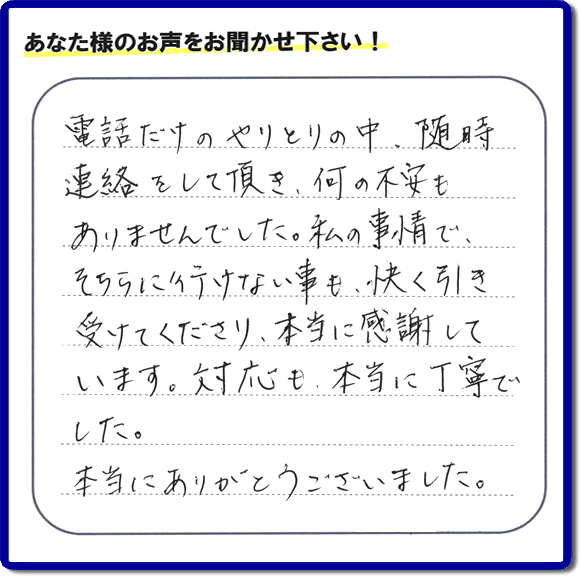 福岡市、春日市、太宰府市、那珂川市、大野城市、筑紫野市で活動する、家（実家や親の家など）一軒丸ごとの不要品回収、粗大ごみ処分、大型家具の片付けを専門に行う便利屋・何でも不用品を片付ける「【便利屋】暮らしなんでもお助け隊 福岡平尾店」が、引越しから不用品処分まで色々お手伝いしたお客様から口コミ・評価・評判の声を頂きました。「電話だけのやりとりの中、随時連絡をして頂き、何の不安もありませんでした。私の事情で、そちらに行けない事も、快く引き受けてくださり、本当に感謝しています。対応も、本当に丁寧でした。本当にありがとうございました。」とのありがたい評価・評判の声をいただきました。このようにお客様より口コミをいただくと元気モリモリ、今日もがんばろうとエネルギーがでます。ありがとうございます。