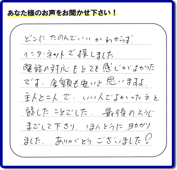 福岡市東区のお客様より【便利屋】暮らしなんでもお助け隊 福岡平尾店が評価・評判の言葉・口コミをいただきました。「どこにたのんでいいかわからずインターネットで探しました。電話の応対もとても感じがよかったです。金額も安いと思いますよ。主人と二人で、いい人でよかったネと話したことでした。最後のそうじまでして下さり、ほんとうに助かりました。ありがとうございました！」とのうれしいお言葉です。お客様の評価・評判の声・口コミを頂くことが、私たちにとって大きな励みとなります。ありがとうございます。