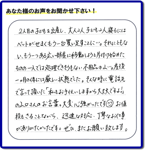 太宰府市のお客様よりお客様の評価・評判（口コミ）を頂きました。「２人目の子供を出産し、大人２人子ども２人寝るにはベットがせまくもう一台買い足すことに・・・。それにともない、もう一つある広い部屋に移動しようと片付け始めたものの一人では処理できそうもない不用品の山・・・。産後一ヶ月の体には厳しい状態でした。そんな時に電話先で言って頂いた「私もお手伝いしますから大丈夫ですよ！」の山口さんのお言葉。大変心強かったです＾＾）お値段もさることながら、迅速な対応、丁寧なお仕事がありがたかったです。ぜひ、またお願い致します。」とのこと。ありがとうございます。お客様の口コミ・評価・評判が私たちにとって大きな励みとなり、力となります。メッセージありがとうございました。感謝感激です。