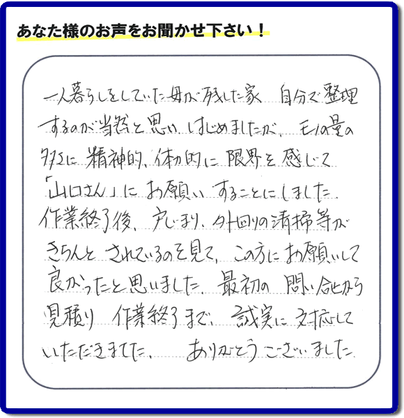 福岡市・春日市・太宰府市・大野城市・那珂川市・糟屋郡にて活動する家一軒丸ごと片付け専門の何でも屋・便利屋「【便利屋】暮らしなんでもお助け隊 福岡平尾店」が太宰府市向佐野のお客様から明日への活力となる生声を頂きました。「一人暮らしをしていた母が残した家 自分で整理するのが当然と思い はじめましたが、モノの量の多さに精神的、体力的に限界を感じて「山口さん」にお願いすることにしました。作業終了後、戸じまり、外回りの清掃等がきちんとされているのを見て、この方にお願いして良かったと思いました。最初の問い合せから見積り　作業終了まで、誠実に対応していただきました。ありがとうございました。」とのありがたいお言葉をいただきました。このようなお客様から頂く声が私たちスタッフ一同の明日もがんばろうとする活力になります。感謝感激しています。重ね重ねありがとうございました。