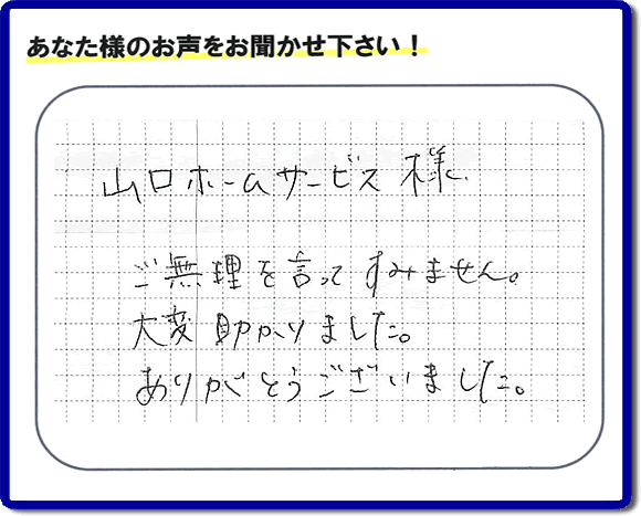 お客様から、お部屋で不要になった家具、ベット、ソファー、机、イス、雑誌、本、雑貨類、その他不燃物、可燃物等の片付のお手伝いをしてほしいとのご依頼を頂きました。全ての作業が完了時、菓子箱を頂きました。その菓子箱と一緒に「山口ホームサービス様 ご無理を言ってすみません。大変助かりました。ありがとうございました。」との一筆書きが添えられていました。お客様のお気持ちが大変うれしく、このお仕事をやって良かったと思いました。ありがとうございます。ご長女さま、ご姉妹様へ、実家（親の家）の片付け・不要品処分・庭木の剪定・草刈り・お掃除・空き家の窓開けなら、口コミ獲得福岡No１の便利屋・何でも屋「【便利屋】暮らしなんでもお助け隊 福岡平尾店」へ今すぐご相談ください。