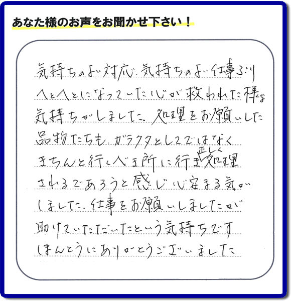 福岡市南区高宮にて、引越し後の粗大ごみの片付けのお手伝いをしたお客様より、不用品片付け、粗大ごみ回収、不要品処分を専門に行う便利屋「【便利屋】暮らしなんでもお助け隊 福岡平尾店が評価・評判（口コミ）を頂きました。「気持ちのよい対応、気持ちのよい仕事ぶり　へとへとになっていた心が救われた様な気持ちがしました。処理をお願いした品物たちも、ガラクタとしてではなくきちんと行うべき所に行き、正しく処理されるであろうと感じ心安まる気がしました。仕事をお願いしましたが助けていただいたという気持ちです。ほんとうにありがとうございました。」とのこと。このようなお客様からありがたい評価（口コミ・評判）を頂き、うれしいかぎりです。感謝しております。実家・親の家の片付け・不用品処分・粗大ゴミ回収・大型家具の処理、庭木の伐採・草取り、ハウスクリーニング（お掃除）、空き家管理なら、お客様の評価・評判・口コミが福岡No１の不用品片付け専門の便利屋・粗大ゴミ回収なら何でも片付ける何でも屋「【便利屋】暮らしなんでもお助け隊 福岡平尾店」へ、ご相談ください。