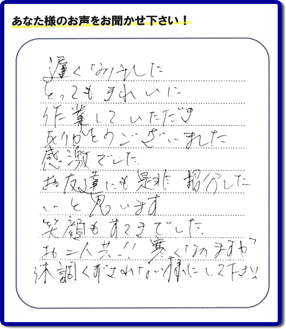 引越し後の不用品片付けのお手伝いを行ったお客様から評価コメント、評判・口コミの声です。「とてもきれいに作業していただき、ありがとうございました。感激でした。お友達にも是非紹介したいと思います。笑顔もすてきでした。お二人共！！寒くなりますが体調くずされない様にして下さい。」お心遣いありがとうございます。ご長女さま、ご姉妹様へ、実家・親の家の片付け・不用品処分・庭木の伐採・草取り・お掃除・空き家管理なら、口コミ・お客様の評価・評判が福岡No１の便利屋・何でも屋「【便利屋】暮らしなんでもお助け隊 福岡平尾店」へ今すぐご相談ください。