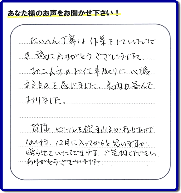 不用品の処分、粗大ゴミの回収、大型家具の処理、その他家一軒丸ごと片付けを専門に行う便利屋が、福岡市南区筑紫が丘在住のお客様より、ご親族様の遺品整理片付お手伝いのご依頼を受けました。さらに、家具、布団、毛布、家電品、不要品や粗大ゴミ等の運び出しのお手伝いも行いました。作業完了後にお客様から、口コミ（くちこみ）・評判メッセージを頂きました。「たいへん丁寧な作業をしていただき誠にありがとうございました。お二人方のお仕事振りに心暖まるものを感じました。家内も喜んでおりました。皆様ビールを飲まれるか存じあげないまま、１２月に入ってからと思いますが贈らせていただきます。ご笑納ください。ありがとうございました。」との評価を頂きました。、本当に恐縮です。スタッフ皆でありがたく頂きました。親の家の片付け・お掃除は、口コミ・お客様の評価・評判が福岡No１の便利屋・何でも屋「【便利屋】暮らしなんでもお助け隊 福岡平尾店」へ、今すぐ電話下さい。