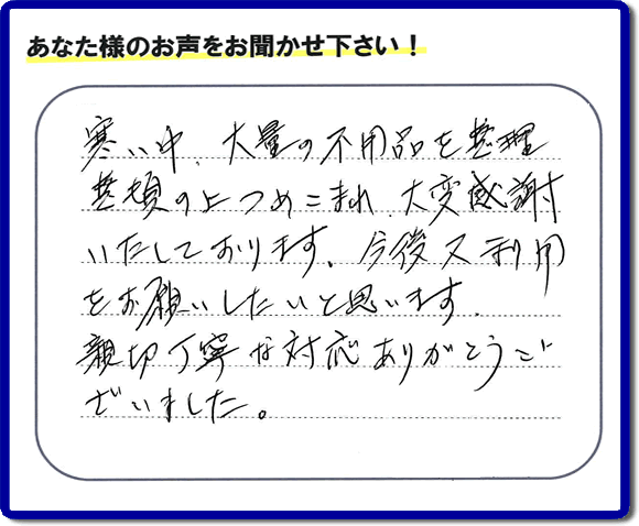 福岡市南区柏原在住のお客様からのご依頼で、お部屋で不要になった家具、ベット、ソファー、机、イス、不燃物、可燃物等の片付のお手伝いを致しました。後日、お客様の声・口コミカードが届きました。「寒い中、大量の不用品を整理整頓の上つめこまれ、大変感謝いたしております。今後又利用をお願いしたいと思います。親切丁寧な対応ありがとうございました。」とのクチコミ・メッセージ、今日もガンバルぞ！と活力をいただけるうれしいお言葉ありがとうございます。ご姉妹さま、ご長女様へ、親の家（実家）の粗大ゴミ・大きな家具の片付け・不要品処分・庭木切り・草取り・お掃除なら、口コミ福岡No１の便利屋・何でも屋「【便利屋】暮らしなんでもお助け隊 福岡平尾店」へ今すぐお電話ください。