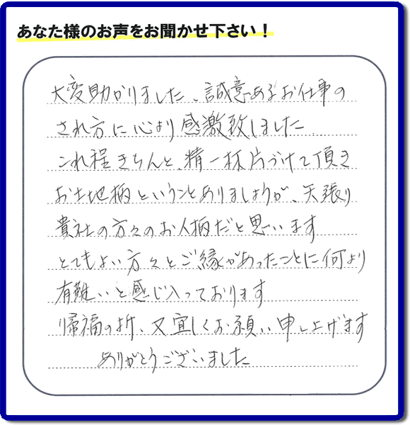 那珂川市のご両親が住まれていたご実家の片付けのお手伝いを行った３姉妹のご長女様（岡山にお住い）より、作業終了後、口コミ・お客様からの便利屋としての施工評価を頂きました。「大変助かりました。誠意あるお仕事のされ方に心より感激致しました。これ程きちんと精一杯片づけて頂き、お土地柄ということもありましょうが、矢張り貴社の方々のお人柄だと思います　とてもおい方々とご縁があったことに何より有難いと感じ入っております　帰福の折、又宜しくお願い申し上げます　ありがとうございました」　このような励みになるメッセージありがとうございます。この仕事をやって本当に良かったです。明日もがんばろうというやる気がみなぎりました。片付け専門の便利屋「【便利屋】暮らしなんでもお助け隊 福岡平尾店」は、福岡市城南区の荒江、荒江団地、飯倉、梅林、片江、金山団地、神松寺、城西団地、宝台団地、田島、茶山、堤、堤団地、小笹、鳥飼、長尾、七隈、野芥、別府、樋井川、東油山、別府団地、干隈、南片江、友泉亭、梅林、西片江、松山にても行っています。ご長女さま、ご姉妹様へ、実家(親の家)の片付け・不要品片付け・庭木の剪定・草刈り・お掃除・空き家の窓開けなら、お客様からの何でも屋仕事の評判・評価・クチコミ獲得数が福岡でNo１の何でも屋・便利屋「【便利屋】暮らしなんでもお助け隊 福岡平尾店」へ、今すぐご相談ください。