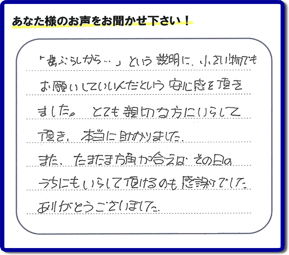 福岡（春日市、那珂川市、大野城市、太宰府市、筑紫野市、糟屋郡）で活動する片付け専門の何でも屋・便利屋「【便利屋】暮らしなんでもお助け隊 福岡平尾店」フルサポートへお客様より口コミ・お客様の評価・評判メッセージ頂きました。「『歯ぶらしから・・・』という説明に、小さい物でもお願いしていいんだという安心感を頂きました。とても親切な方にいらして頂き、本当に助かりました。またたまたま方角が合えば、その日のうちにもいらして頂けるのも感謝でした。ありがとうございました。」とのお客様の声、感謝です。お客様からの口コミ・評価・評判をいただくことが一番やる気がでます。ご長女さま、ご姉妹様へ、実家・親の家の片付け・不用品処分・庭木の伐採・草取り・お掃除・空き家管理なら、お客様からの評判・口コミ獲得数・お客さまからの評価が福岡No１の便利屋・何でも屋「【便利屋】暮らしなんでもお助け隊 福岡平尾店」へ今すぐご相談ください。