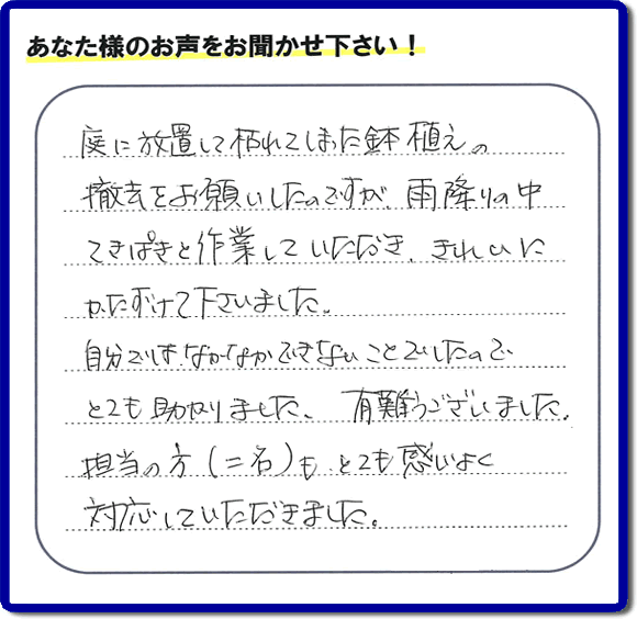 福岡市、春日市、大野城市、那珂川市、太宰府市、筑紫野市および近郊にて片付け専門の便利屋として活動するフルサポートへ、春日市若葉台東にお住まいのお客様より、 庭の片付けのご依頼がありました。 作業完了後にお客様から口コミ・評価・評判のメッセージを頂きました。「庭に放置して枯れてしまった鉢植えの撤去をお願いしたのですが、雨降りの中てきぱきと作業していただき、きれいにかたづけて下さいました。自分ではなかなかできないことでしたので、とても助かりました。ありがとうございました。担当の方（二名）も、とても感じがよく対応していただきました。」ありがたい評価ありがとうございます。ご長女さま、ご姉妹様へ、実家・親の家の片付け・不用品処分・庭木の伐採・草取り・お掃除・空き家管理なら、口コミ（くちコミ）福岡No１の便利屋・何でも屋「【便利屋】暮らしなんでもお助け隊 福岡平尾店」へ今すぐご相談ください。