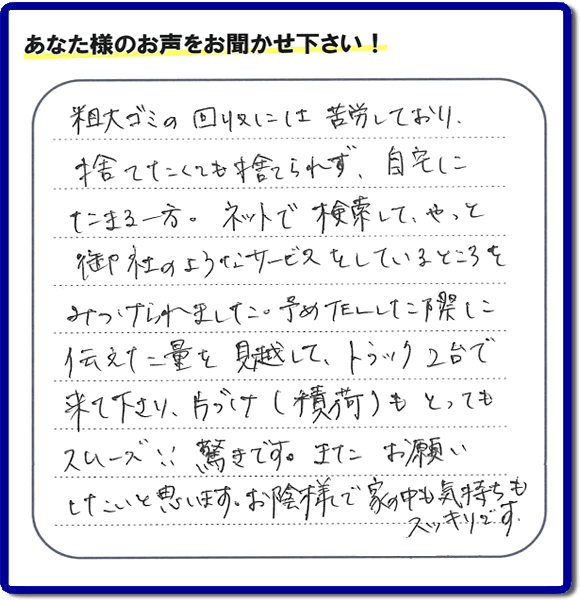 福岡市東区水谷在住のお客様より【便利屋】暮らしなんでもお助け隊 福岡平尾店フルサポートへ「粗大ゴミの回収には苦労しており、捨てたくても捨てられず、自宅にたまる一方。ネットで検索して、やっと御社のようなサービスをしているところをみつけられました。予めTELした際に伝えた量を見越して、トラック２台で来て下さり、片づけ（積荷）もとってもスムーズ！！驚きです。またお願いしたいと思います。お蔭様で家の中も気持もスッキリです。」とのありがたいお言葉を頂きました。感謝です。