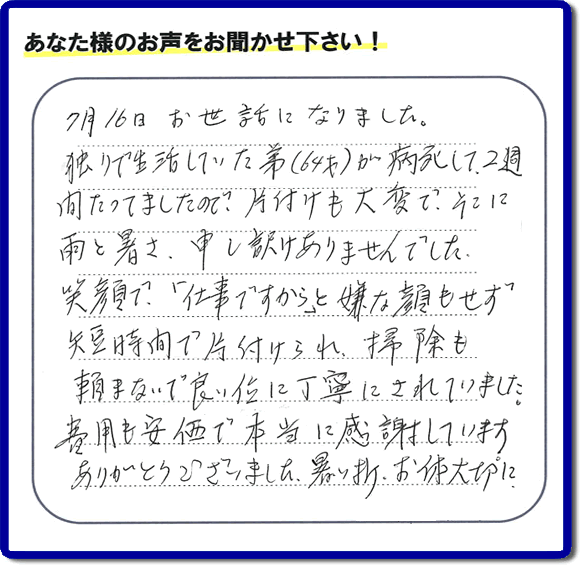 弟様の遺品整理片付けのお手伝いを依頼されたご長女様より口コミ・メッセージをいただきました。『７月１６日お世話になりました。独りで生活していた弟（６４才）が病死して、２週間たってましたので、片付けも大変で、そこに雨と暑さ、申し訳けありませんでした。笑顔で、「仕事ですから」と嫌な顔もせず短時間で片付けられ、掃除も頼まないで良い位に丁寧にされていました。費用も安価で本当に感謝しています。ありがとうございました。暑い折、お体大切に。』このようにお客様よりクチコミ・メッセージをいただくことが社員一同何よりもの励みとなります。ありがとうございます。ご長女様へ、実家・親の家の片付け、ご家族様の荷物の片付け、不要品・不用品処分、庭木の剪定伐採、草取り、草刈り、お掃除、空き家管理なら、口コミ獲得！福岡でNo１の便利屋・何でも屋「【便利屋】暮らしなんでもお助け隊 福岡平尾店」へ今すぐお電話ください。