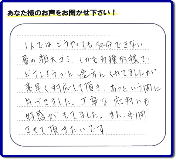 福岡にて不要品・粗大ゴミの片付けのお手伝いを行っている便利屋・何でも屋「【便利屋】暮らしなんでもお助け隊 福岡平尾店」です。お客様から匿名で口コミ・評価・評判メッセージをいただきました。「１人ではどうやっても処分できない量の粗大ゴミ、しかも多種多様でどうしようかと途方にくれていましたが素早く対応して頂き、あっという間に片づきました。丁寧な応対にも好感がもてました。また利用させて頂きたいです。」お客様のお名前がわからず非常に残念です。この場をお借りしてお礼申し上げます。ありがとうございました。