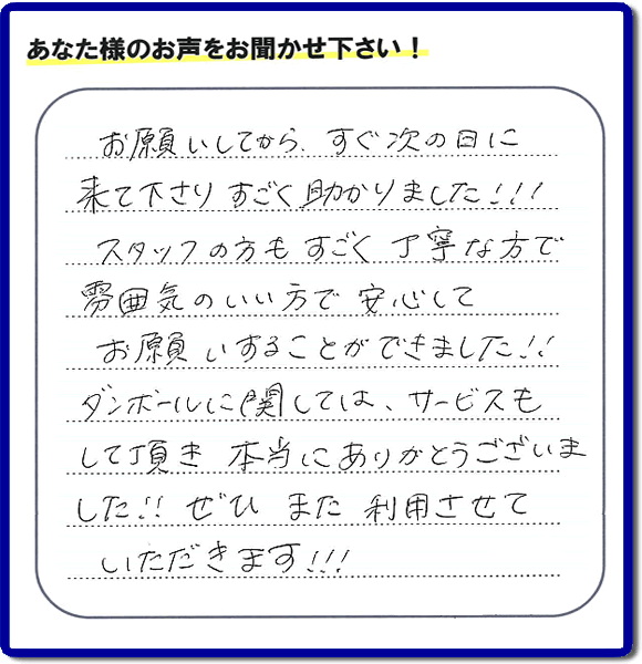 お客様よりクチコミ・評価・評判メッセージいただきました。「お願いしてから、すぐ次の日に来て下さり、すごく助かりました!!!スタッフの方もすごく丁寧な方で雰囲気のいい方で安心してお願いすることができました!!ダンボールに関しては、サービスもして頂き本当にありがとうございました!!ぜひまた利用させていただきます!!!」とのこと。ご長女さま（ご姉妹さま）へ、親の家（実家）の遺品整理・不用品の片付け・庭木の伐採と剪定・草刈りと草取り・ハウスクリーニング・空き家の見守りなら、お客さんからの口コミ獲得数・お客様からの評判・お客さまからの評価が福岡でNo１獲得している何でも屋・便利屋「【便利屋】暮らしなんでもお助け隊 福岡平尾店」へ、今すぐご相談ください。