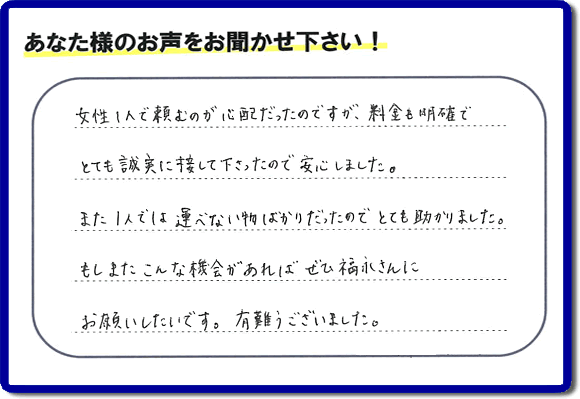 「女性１人で頼むのが心配だったのですが、料金も明確でとても誠実に接して下さったので安心しました。また１人では運べない物ばかりだったのでとても助かりました。もしまたこんな機会があればぜひ福永さんにお願いしたいです。有難うございました。」とのありがたいクチコミ・評価・評判メッセージをお客様より頂きました。ご長女さま、ご姉妹様へ、実家・親の家の片付け・不用品処分・庭木の伐採・草取り・お掃除・空き家管理なら、お客様からの評価・評判・口コミ福岡No１の便利屋・何でも屋「【便利屋】暮らしなんでもお助け隊 福岡平尾店」へ今すぐお電話ください。