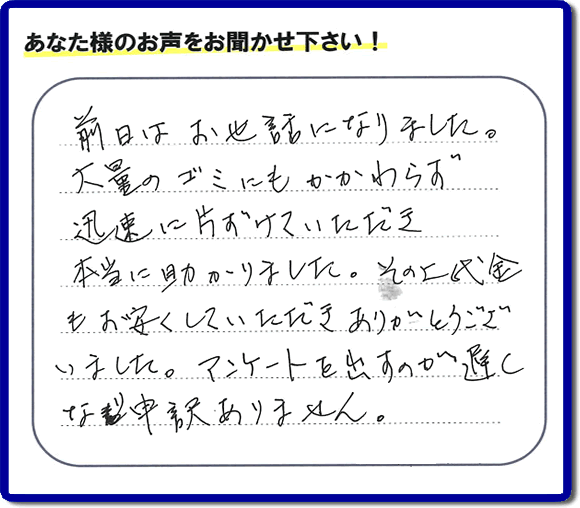 福岡にて不用品・粗大ゴミ・不燃物・可燃物の片付けのお手伝いを行っています「【便利屋】暮らしなんでもお助け隊 福岡平尾店」です。株式会社フルサポートが運営しています。作業終了後、お客様より口コミ・お客様の評価、お客様からの評判メッセージをいただきました。「前日はお世話になりました。大量のゴミにもかかわらず迅速に片付けていただき、本当に助かりました。その上代金もお安くしていただきありがとうございました。アンケートを出すのが遅くなり申訳ありません。」とのこと。とんでもありません。わざわざお客様の評価・評判の声・口コミありがとうございます。実家（親の家）の片付け・お掃除なら、口コミ・お客様の評価・評判が福岡No１の当社へ