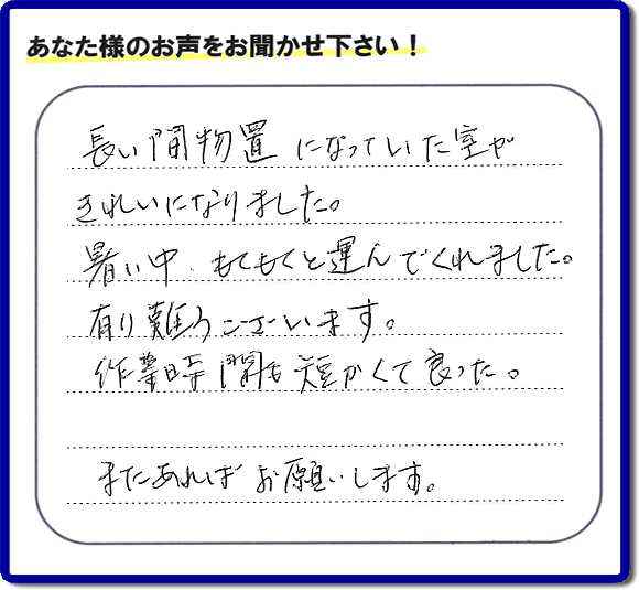 福岡にて片付けを専門に行っている便利屋・何でも屋「【便利屋】暮らしなんでもお助け隊 福岡平尾店　運営会社フルサポート」です。作業後にお客様より口コミ・評価 評判メッセージを頂きました。「長い間物置になっていた室がきれいになりました。暑い中、もくもくと運んでくれました。有り難うございます。作業時間も短くて良った。またあればお願いします。」とのことです。お客様からの評価や評判の声・口コミ（クチコミ）が私たちスタッフにとって一番の励みとなります。ありがとうございます。