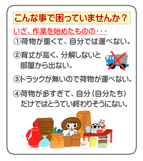 福岡にて不用品、粗大ゴミ、ごみについて、こんなことで困っていませんか？いざ、作業を始めたものの・・・①荷物が重くて、自分では運べない。②背丈が高く、分解しないと部屋から出ない。③トラックが無いので荷物が運べない。④荷物が多すぎて、自分（自分たち）だけではとうてい終わりそうにない。