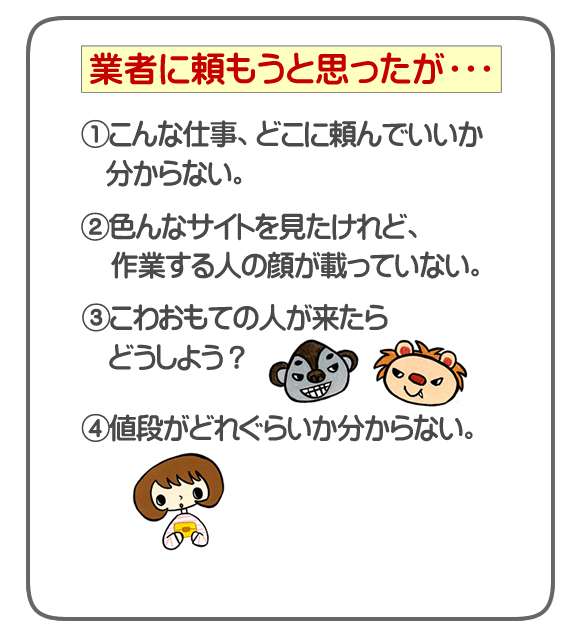 粗大ゴミ、不要品、ごみ処分について不用品回収業者に頼もうと思ったが・・・①こんな仕事、どこに頼んでいいか分からない。②色んなサイトを見たけれど、作業する人の顔が載っていない。③こわおもての人が来たらどうしよう？④値段がどれぐらいか分からない。