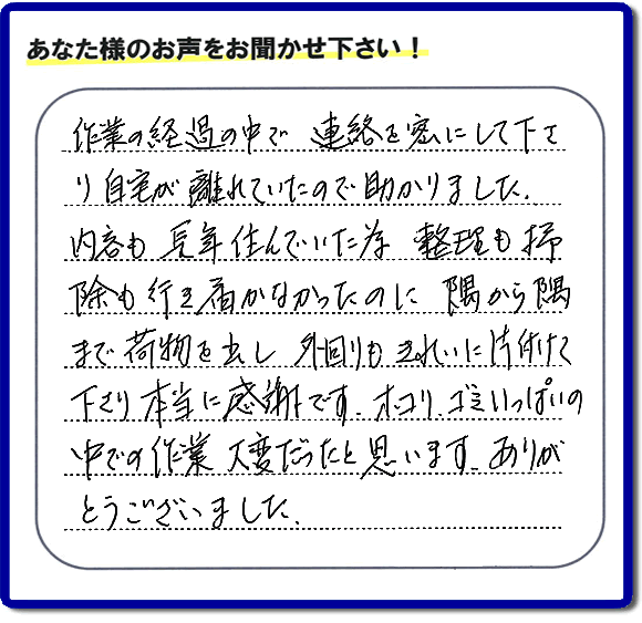 便利屋の作業完了後、「作業の過程の中で、連絡を密にして下さり、自宅が離れていたので助かりました。内容も長年住んでいた為、整理も掃除も行き届かなかったのに、隅から隅まで荷物を出し、外回りもきれいに片付けて下さり、本当に感謝です。ホコリ、ゴミいっぱいの中での作業大変だったと思います。ありがとうございました。」という何でも屋施工の口コミ・お客様からの評判メッセージを頂きました。ご長女さま、ご姉妹様へ、実家・親の家の片付け・不用品処分・庭木の伐採・草取り・お掃除・空き家管理なら、お客様からの評判・口コミ獲得数・お客さまからの評価が福岡No１の便利屋・何でも屋「【便利屋】暮らしなんでもお助け隊 福岡平尾店」へ今すぐご相談ください。