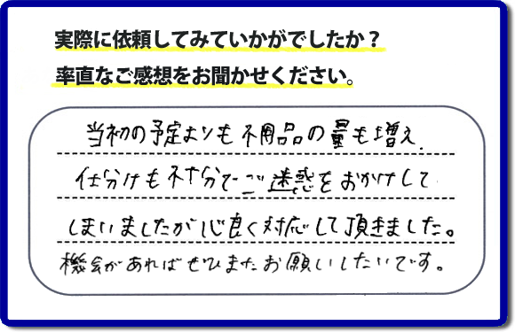 口コミ評判２１　当初の予定よりも不用品の量も増え、仕分けも不十分でご迷惑をおかけしてしまいましたが、心良く対応していただきました。機会があればぜひまたお願いしたいです。当社では、仕分けのお手伝いもしていますので、生活していたままの状態からでも全部こちらにお任せで片づけることができます。実家・親の家丸ごとの片付けは、便利屋・何でも屋「【便利屋】暮らしなんでもお助け隊 福岡平尾店」（福岡）へご相談ください。クチコミ・評判のお客様のコメントもホームページへ記載していますので、ご参考にしていただけらと思っています。