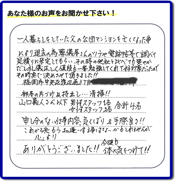 事務所（福岡県福岡市城南区小笹4-19-3）を拠点に福岡で活動する、不要品回収・粗大ゴミ処分などごみに関することなら何でも片付け専門の便利屋・歯ブラシから大型家具まで何でも片付ける何でも屋「【便利屋】暮らしなんでもお助け隊 福岡平尾店」が、福岡市中央区天神の愛する故人の一軒丸ごと遺品整理片付けを行いました。作業完了後、ご家族様から口コミ・評価・評判の声を頂きました。『一人暮らしをしていた父の公団マンションを亡くなった事により退去の為、葬儀屋さんのツテや電話帳等で調べて、見積りに来宅してもらい、その時の他社と比べても爽やかだし礼儀正しく値段も一番勉強してくれて好印象だったので　その時点で決めさせて頂きました!!部屋の片付け及持ち出し…清掃!!山口さん以下　男性スタッフ１名 女性スタッフ２名　　合計４名 申し訳ない仕事内容、気くばり＆手際良さ!!これから先もうお逢いする事はないかもしれませんが心より、ありがとうございました!!今後も体に気をつけて!!』と非常に励みになる口コミ・評価・評判をいただきました。ご長女さま、ご長男さまへ、親の家（実家）の一軒丸ごと遺品整理・不用品の片付け・庭木の伐採と剪定・草刈りと草取り・ハウスクリーニング（お掃除）・空き家の見守りなら、お客様から口コミ獲得数・評判・評価が福岡でNo１獲得している何でも屋・不用品片付け専門の便利屋「【便利屋】暮らしなんでもお助け隊 福岡平尾店」へ、今すぐご電話ください。0120-263-101です。