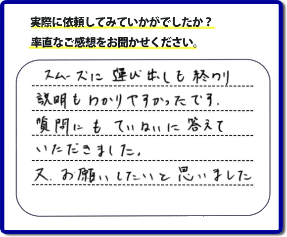 口コミ評判２２　スムーズに運び出しも終わり説明も分かりやすかったです。質問にもていねいに答えていただきました。又、お願いしたいと思いました。お問い合せ時、作業前のお見積は必ずお客様へお伝えし、ご承諾後に作業を行っています。便利屋・何でも屋の「【便利屋】暮らしなんでもお助け隊 福岡平尾店」（福岡）のホームページでは、代表者山口をはじめスタッフの顔写真・お客様の笑顔・実際のお客様の口コミ評判コメントを掲載しています。安心と信頼を心がけ作業を行い続けて２０年。家のことで困ったら町の何でも屋・便利屋の【便利屋】暮らしなんでもお助け隊 福岡平尾店　電話番号0120-263-101へお電話ください。